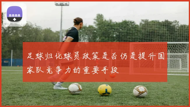 足球归化球员政策是否仍是提升国家队竞争力的重要手段