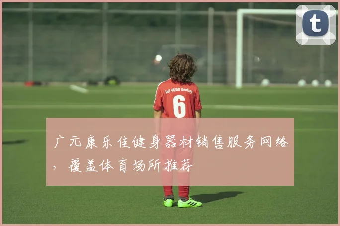 广元康乐佳健身器材销售服务网络，覆盖体育场所推荐