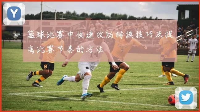 篮球比赛中快速攻防转换技巧及提高比赛节奏的方法