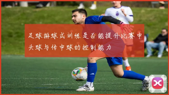 足球排球式训练是否能提升比赛中头球与传中球的控制能力