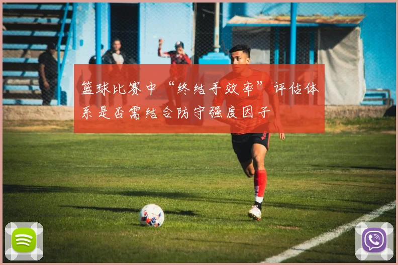 篮球比赛中“终结手效率”评估体系是否需结合防守强度因子